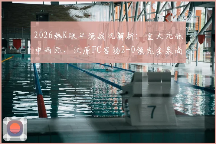 2026韩K联半场战况解析：金大元独中两元，江原FC客场2-0领先金泉尚武，附进球视频回顾