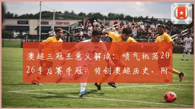 澳超三冠王意义解读：喷气机若2026季后赛夺冠，将创澳超历史，附季后赛赛程与对阵前瞻