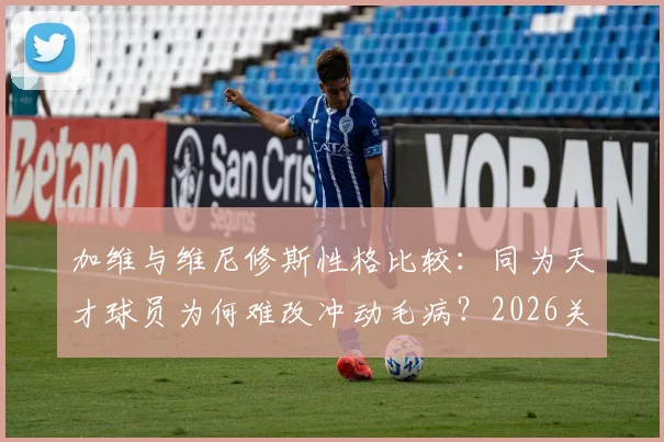 加维与维尼修斯性格比较：同为天才球员为何难改冲动毛病？2026关系解读