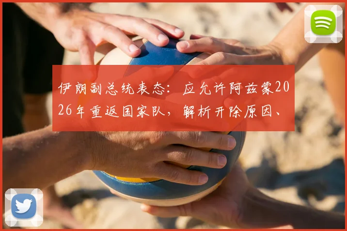 伊朗副总统表态：应允许阿兹蒙2026年重返国家队，解析开除原因、最新动态及对国家团结影响